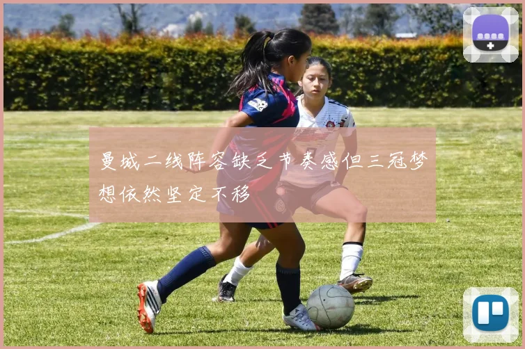 曼城二线阵容缺乏节奏感但三冠梦想依然坚定不移