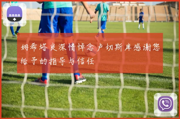 姆希塔良深情悼念卢切斯库感谢您给予的指导与信任