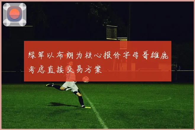 绿军以布朗为核心报价字母哥雄鹿考虑直接交易方案