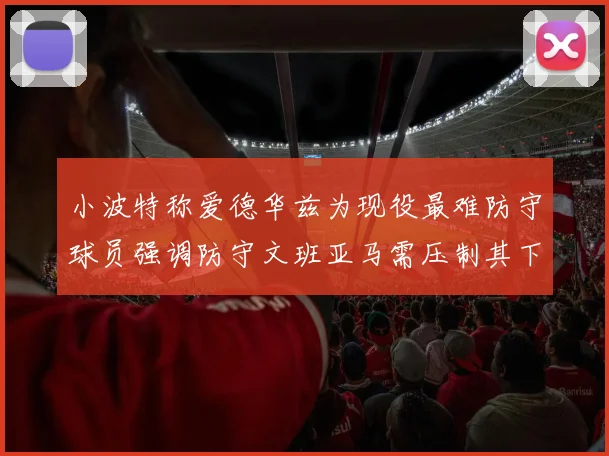 小波特称爱德华兹为现役最难防守球员强调防守文班亚马需压制其下盘力量