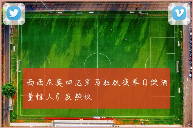 西西尼奥回忆罗马狂欢夜单日饮酒量惊人引发热议