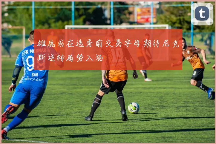 雄鹿或在选秀前交易字母期待尼克斯逆转局势入场