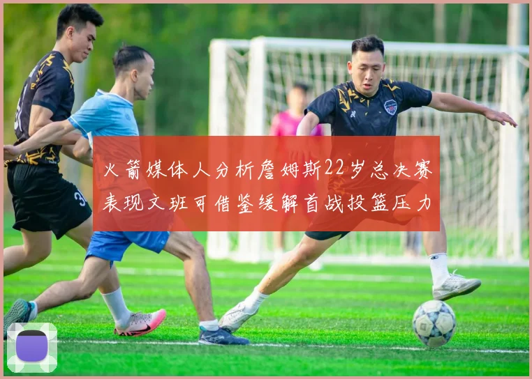 火箭媒体人分析詹姆斯22岁总决赛表现文班可借鉴缓解首战投篮压力