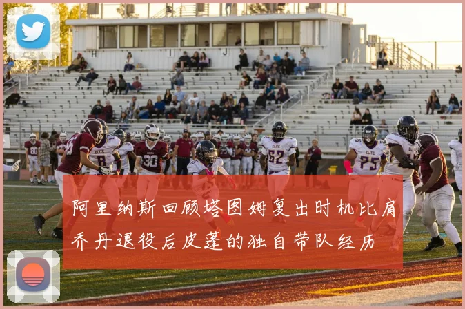 阿里纳斯回顾塔图姆复出时机比肩乔丹退役后皮蓬的独自带队经历