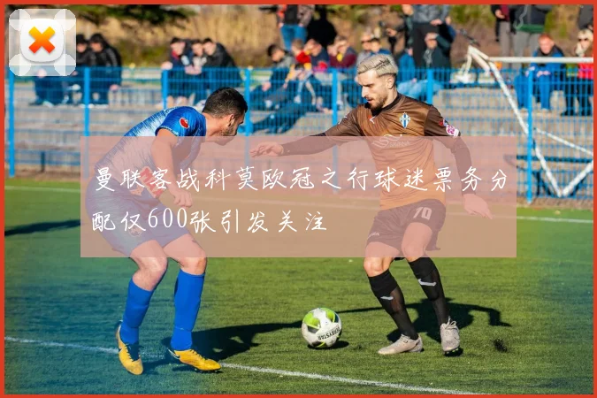 曼联客战科莫欧冠之行球迷票务分配仅600张引发关注