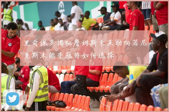 里奇保罗揭秘詹姆斯未来动向若尼克斯未能夺冠将如何选择