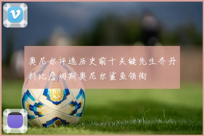 奥尼尔评选历史前十关键先生乔丹科比詹姆斯奥尼尔鲨鱼领衔