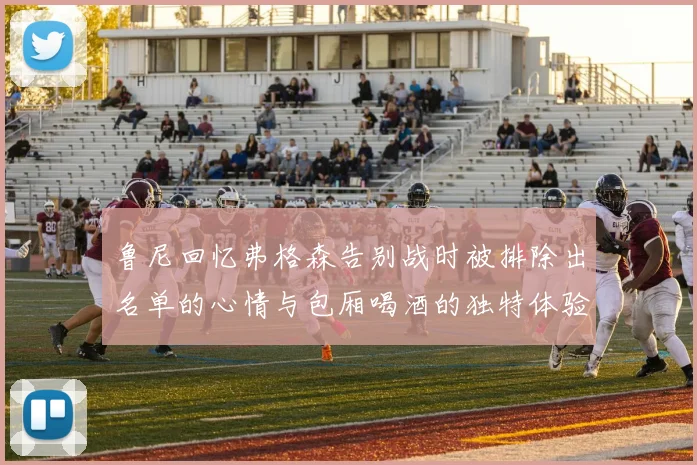 鲁尼回忆弗格森告别战时被排除出名单的心情与包厢喝酒的独特体验