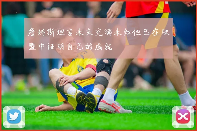 詹姆斯坦言未来充满未知但已在联盟中证明自己的成就