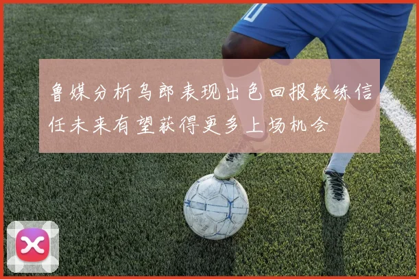 鲁媒分析乌郎表现出色回报教练信任未来有望获得更多上场机会