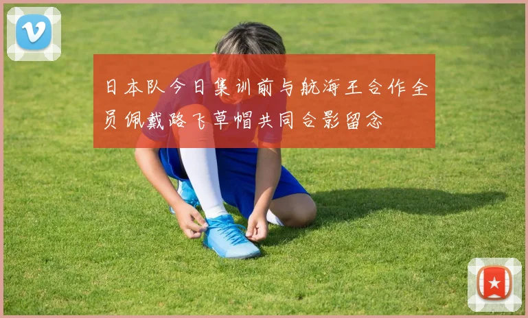 日本队今日集训前与航海王合作全员佩戴路飞草帽共同合影留念
