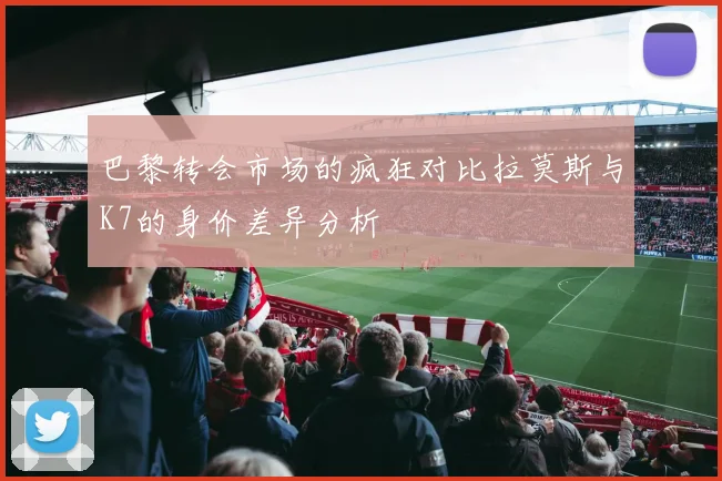 巴黎转会市场的疯狂对比拉莫斯与K7的身价差异分析