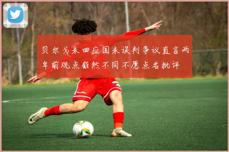 贝尔戈米回应国米误判争议直言两年前观点截然不同不愿点名批评
