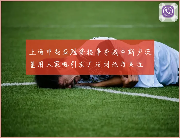上海申花亚冠资格争夺战中斯卢茨基用人策略引发广泛讨论与关注