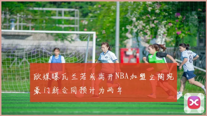 欧媒曝瓦兰若或离开NBA加盟立陶宛豪门新合同预计为两年