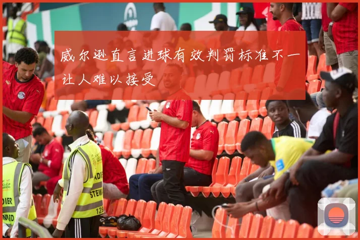 威尔逊直言进球有效判罚标准不一让人难以接受