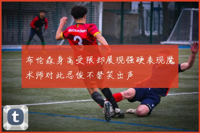 布伦森身高受限却展现强硬表现魔术师对此忍俊不禁笑出声