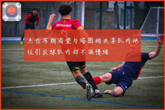 杰伦布朗渴望与塔图姆共享队内地位引发球队内部不满情绪