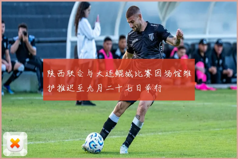 陕西联合与大连鲲城比赛因场馆维护推迟至九月二十七日举行