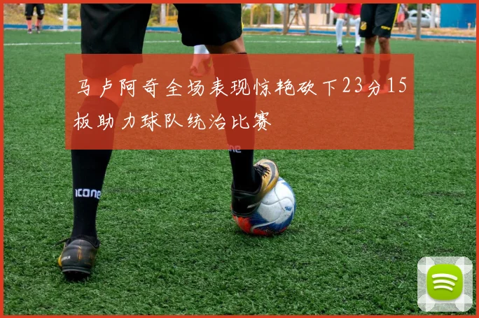 马卢阿奇全场表现惊艳砍下23分15板助力球队统治比赛