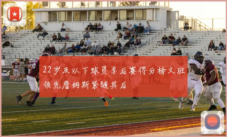 22岁及以下球员季后赛得分榜文班领先詹姆斯紧随其后