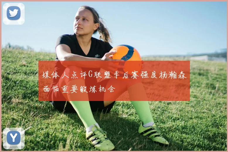媒体人点评G联盟季后赛强度杨瀚森面临重要锻炼机会