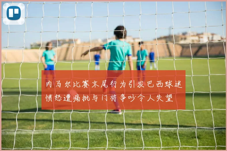 内马尔比赛末尾行为引发巴西球迷愤怒遭痛批与门将争吵令人失望