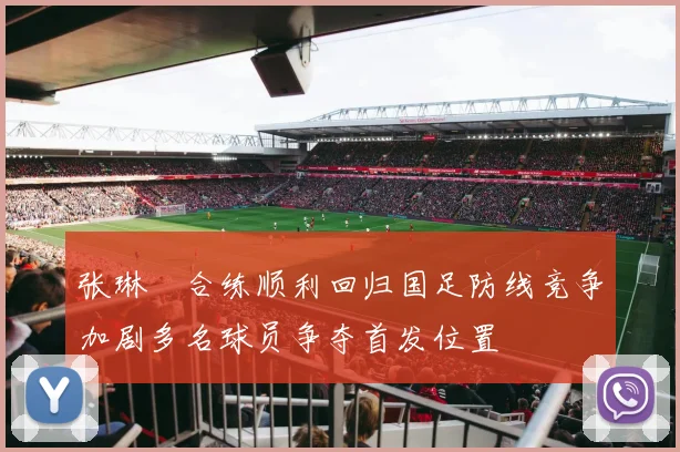 张琳芃合练顺利回归国足防线竞争加剧多名球员争夺首发位置