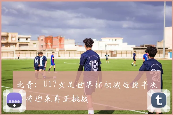 北青：U17女足世界杯初战告捷半决赛将迎来真正挑战
