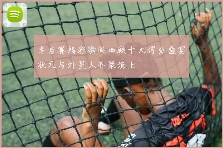 季后赛精彩瞬间回顾十大得分盛宴状元与外星人齐聚场上