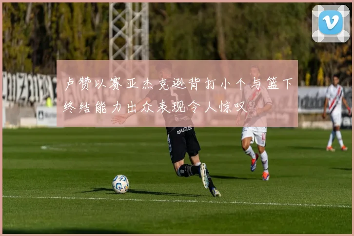 卢赞以赛亚杰克逊背打小个与篮下终结能力出众表现令人惊叹
