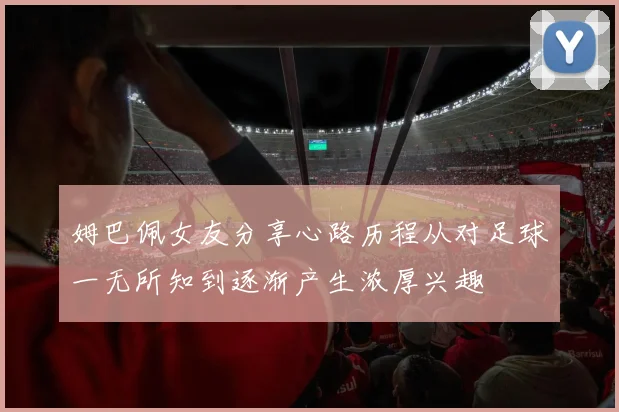 姆巴佩女友分享心路历程从对足球一无所知到逐渐产生浓厚兴趣