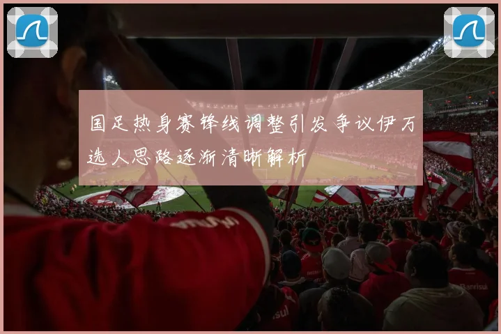 国足热身赛锋线调整引发争议伊万选人思路逐渐清晰解析