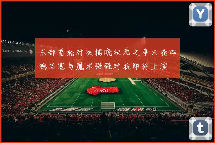 东部首轮对决揭晓状元之争火花四溅活塞与魔术强强对抗即将上演