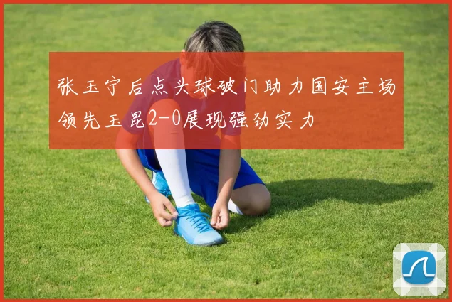 张玉宁后点头球破门助力国安主场领先玉昆2-0展现强劲实力