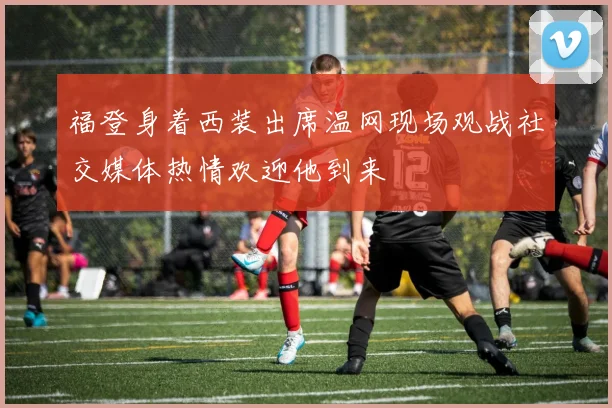 福登身着西装出席温网现场观战社交媒体热情欢迎他到来