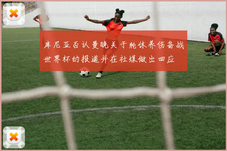 库尼亚否认曼晚关于轮休养伤备战世界杯的报道并在社媒做出回应